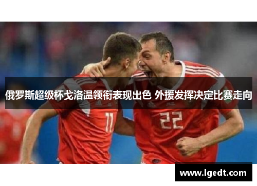 俄罗斯超级杯戈洛温领衔表现出色 外援发挥决定比赛走向