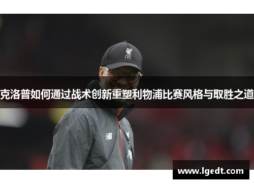克洛普如何通过战术创新重塑利物浦比赛风格与取胜之道