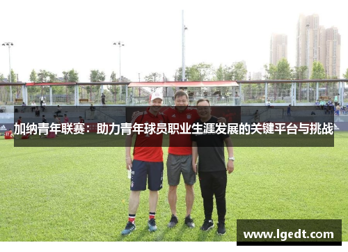 加纳青年联赛：助力青年球员职业生涯发展的关键平台与挑战