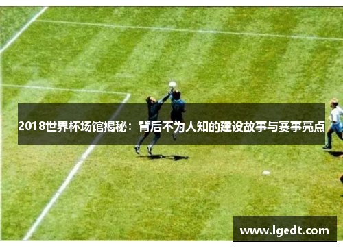 2018世界杯场馆揭秘：背后不为人知的建设故事与赛事亮点